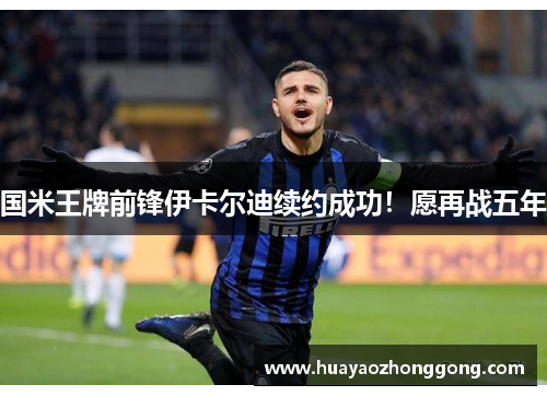 国米王牌前锋伊卡尔迪续约成功！愿再战五年