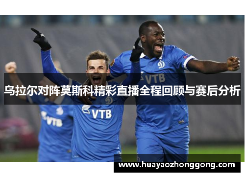 乌拉尔对阵莫斯科精彩直播全程回顾与赛后分析